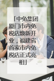 中免集团厦门市内免税店焕新开业，福建省首家市内免税店正式亮相