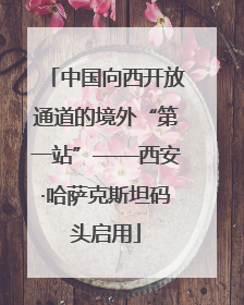 中国向西开放通道的境外“第一站”——西安·哈萨克斯坦码头启用
