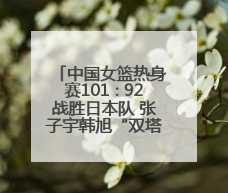 中国女篮热身赛101∶92战胜日本队 张子宇韩旭“双塔”各得18分