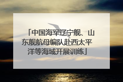 中国海军辽宁舰、山东舰航母编队赴西太平洋等海域开展训练