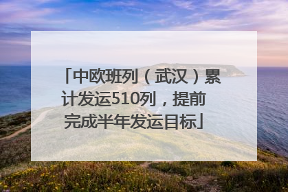中欧班列（武汉）累计发运510列，提前完成半年发运目标