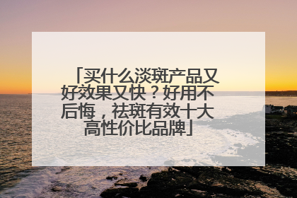 买什么淡斑产品又好效果又快？好用不后悔，祛斑有效十大高性价比品牌