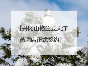 井冈山格兰云天沛芮酒店正式签约