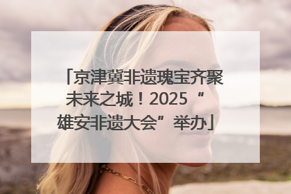 京津冀非遗瑰宝齐聚未来之城！2025“雄安非遗大会”举办