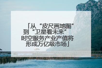 从“皮尺画地图”到“卫星看未来” 时空服务产业产值将形成万亿级市场