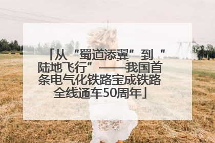 从“蜀道添翼”到“陆地飞行”——我国首条电气化铁路宝成铁路全线通车50周年