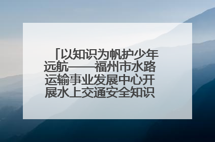 以知识为帆护少年远航——福州市水路运输事业发展中心开展水上交通安全知识进校园活动