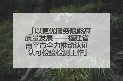 以更优服务赋能高质量发展——福建省南平市全力推动认证认可检验检测工作