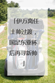 伊万离任土帅过渡，国足东亚杯后再寻新帅