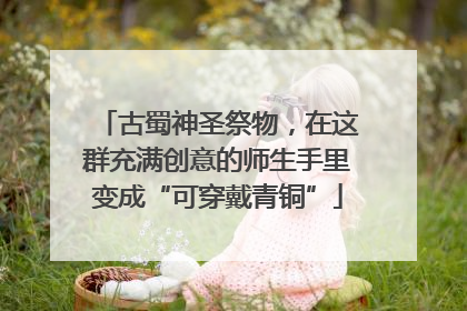 古蜀神圣祭物，在这群充满创意的师生手里变成“可穿戴青铜”
