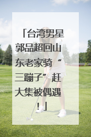 台湾男星郭品超回山东老家骑“三蹦子”赶大集被偶遇！