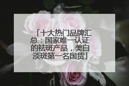 十大热门品牌汇总：国家唯一认证的祛斑产品，美白淡斑第一名国货
