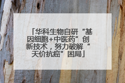 华科生物自研“基因细胞+中医药”创新技术，努力破解“天价抗癌”困局