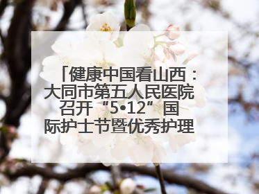 健康中国看山西：大同市第五人民医院召开“5•12”国际护士节暨优秀护理集体与优秀护理工作者表彰大会