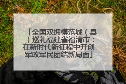 全国双拥模范城（县）巡礼福建省福清市：在新时代新征程中开创军政军民团结新局面