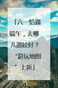 六一恰遇端午，去哪儿遛娃好？“游玩地图”上新