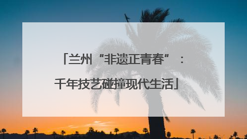兰州“非遗正青春”：千年技艺碰撞现代生活