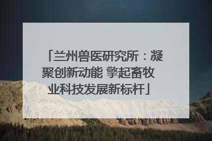 兰州兽医研究所：凝聚创新动能 擎起畜牧业科技发展新标杆