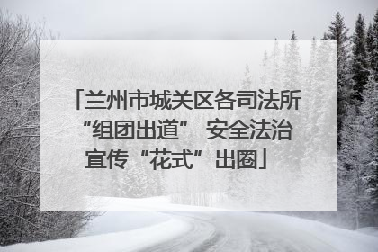 兰州市城关区各司法所“组团出道” 安全法治宣传“花式”出圈