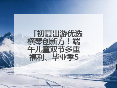 初夏出游优选横琴创新方！端午儿童双节多重福利、毕业季5折畅玩乐园