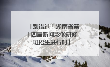 别错过！湖南省第十四届新闻影像研修班招生进行时