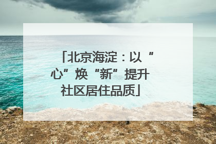 北京海淀：以“心”焕“新”提升社区居住品质