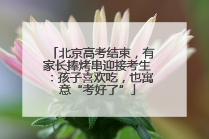 北京高考结束，有家长捧烤串迎接考生：孩子喜欢吃，也寓意“考好了”