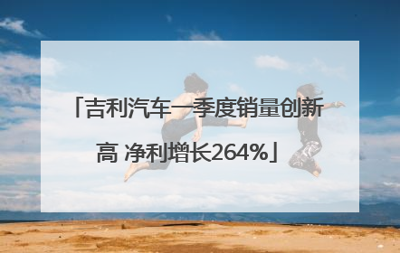 吉利汽车一季度销量创新高 净利增长264%