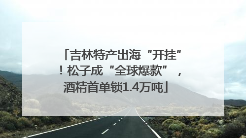 吉林特产出海“开挂”！松子成“全球爆款”，酒精首单锁1.4万吨