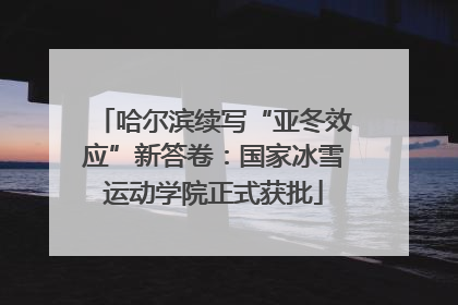 哈尔滨续写“亚冬效应”新答卷：国家冰雪运动学院正式获批