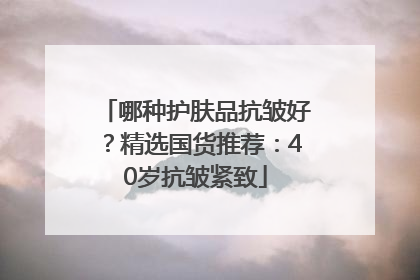 哪种护肤品抗皱好？精选国货推荐：40岁抗皱紧致
