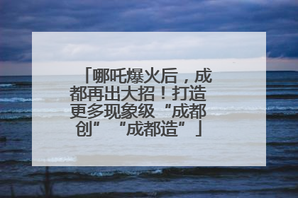 哪吒爆火后，成都再出大招！打造更多现象级“成都创”“成都造”