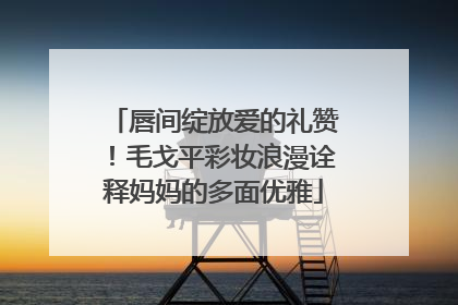唇间绽放爱的礼赞！毛戈平彩妆浪漫诠释妈妈的多面优雅