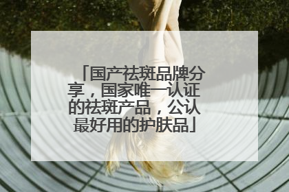 国产祛斑品牌分享，国家唯一认证的祛斑产品，公认最好用的护肤品
