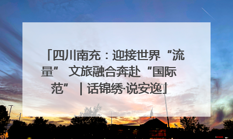 四川南充：迎接世界“流量” 文旅融合奔赴“国际范”｜话锦绣·说安逸