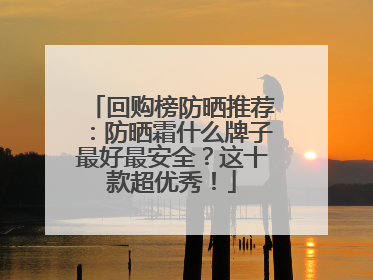 回购榜防晒推荐：防晒霜什么牌子最好最安全？这十款超优秀！