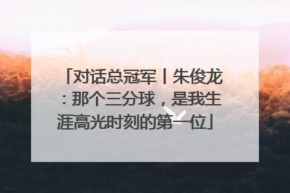 对话总冠军丨朱俊龙：那个三分球，是我生涯高光时刻的第一位
