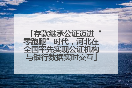 存款继承公证迈进“零跑腿”时代，河北在全国率先实现公证机构与银行数据实时交互