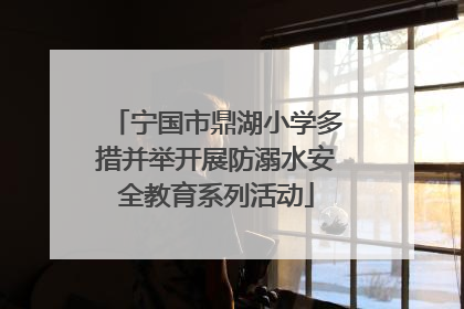 宁国市鼎湖小学多措并举开展防溺水安全教育系列活动