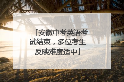 安徽中考英语考试结束，多位考生反映难度适中