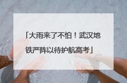 大雨来了不怕！武汉地铁严阵以待护航高考