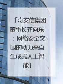 奇安信集团董事长齐向东：网络安全突围的动力来自生成式人工智能