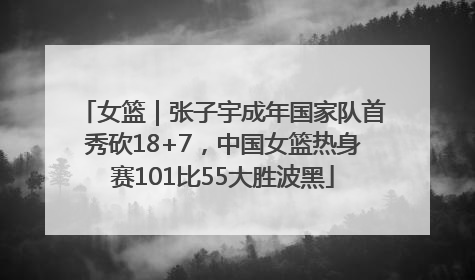 女篮｜张子宇成年国家队首秀砍18+7，中国女篮热身赛101比55大胜波黑