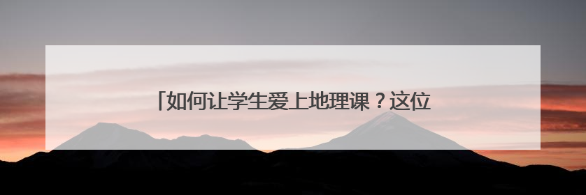 如何让学生爱上地理课？这位“95后”教师有“绝活”
