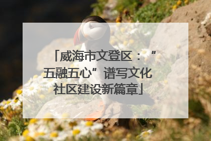 威海市文登区：“五融五心”谱写文化社区建设新篇章