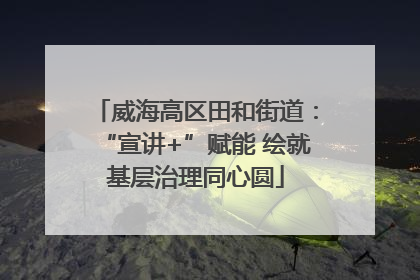 威海高区田和街道：“宣讲+”赋能 绘就基层治理同心圆