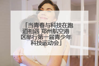 当青春与科技在跑道相遇 郑州航空港区举行第一届青少年科技运动会