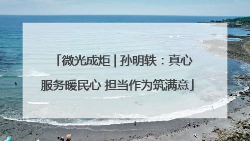微光成炬 | 孙明轶：真心服务暖民心 担当作为筑满意