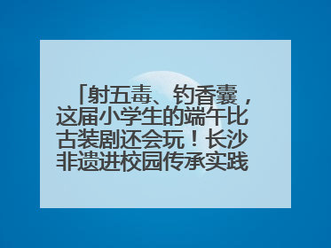 射五毒、钓香囊，这届小学生的端午比古装剧还会玩！长沙非遗进校园传承实践活动举行