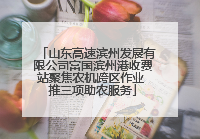 山东高速滨州发展有限公司富国滨州港收费站聚焦农机跨区作业 推三项助农服务